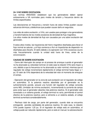 24- V/HZ SOBRE EXCITACION.
Las normas ANSI/IEEE establecen que los generadores deben operar
exitosamente a VA nominales para niveles de tensión y frecuencia dentro de
límites especificados.
Las desviaciones en frecuencia y tensión fuera de estos límites pueden causar
esfuerzos térmicos y dieléctricos que pueden causar daño en segundos.
Los relés de sobre excitación, o V/Hz, son usados para proteger a los generadores
y transformadores de los niveles excesivos de densidad de flujo magnético.
Los altos niveles de densidad de flujo son causados por una sobre excitación del
generador.
A estos altos niveles, las trayectorias del hierro magnético diseñadas para llevar el
flujo normal se saturan, y el flujo comienza a fluir en trayectorias de dispersión no
diseñadas para llevarlo. El daño debido a la operación con V/Hz excesivos ocurre
más frecuentemente cuando la unidad está fuera de línea, antes de la
sincronización.
CAUSAS DE SOBRE EXCITACIÓN
- Cierre del interruptor de campo en el proceso de arranque cuando el generador
no ha alcanzado su velocidad nominal; en este caso la relación V/Hz será mayor a
uno, debido a que la frecuencia no ha alcanzado su valor nominal, mientras que el
regulador de voltaje incrementará rápidamente el voltaje terminal hasta llegar a 1
pu. El valor de V/Hz dependerá de la velocidad del rotor el momento de energizar
el campo.
- Operación del generador en la zona de sub excitación con el regulador de voltaje
en automático. Si la potencia reactiva absorbida por el generador es lo
suficientemente grande, actuará una función del regulador de voltaje conocida
como MEL (limitador de mínima excitación), incrementando la corriente de campo
para evitar que el generador absorba más potencia reactiva. Si el generador está
conectado a un sistema grande, el voltaje terminal no varía, permitiendo el control
efectivo de la potencia reactiva; pero si alimenta a un sistema aislado, el voltaje
terminal aumentará considerablemente.
- Rechazo total de carga, por parte del generador, cuando éste se encuentra
entregando grandes cantidades de potencia reactiva. En este caso, la relación
V/Hz puede superar 1,25 pu. Si el regulador de voltaje está en automático, el
voltaje puede ser reducido rápidamente, pero si está en manual, la sobreexcitación
 