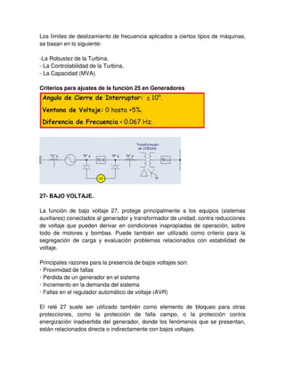 Los límites de deslizamiento de frecuencia aplicados a ciertos tipos de máquinas,
se basan en lo siguiente:
-La Robustez de la Turbina.
- La Controlabilidad de la Turbina.
- La Capacidad (MVA).
Criterios para ajustes de la función 25 en Generadores
27- BAJO VOLTAJE.
La función de bajo voltaje 27, protege principalmente a los equipos (sistemas
auxiliares) conectados al generador y transformador de unidad, contra reducciones
de voltaje que pueden derivar en condiciones inapropiadas de operación, sobre
todo de motores y bombas. Puede también ser utilizado como criterio para la
segregación de carga y evaluación problemas relacionados con estabilidad de
voltaje.
Principales razones para la presencia de bajos voltajes son:
· Proximidad de fallas
· Pérdida de un generador en el sistema
· Incremento en la demanda del sistema
· Fallas en el regulador automático de voltaje (AVR)
El relé 27 suele ser utilizado también como elemento de bloqueo para otras
protecciones, como la protección de falla campo, o la protección contra
energización inadvertida del generador, donde los fenómenos que se presentan,
están relacionados directa o indirectamente con bajos voltajes.
 