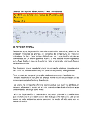 Criterios para ajustes de la función 27TH en Generadores
32- POTENCIA INVERSA.
Existen dos tipos de protección contra la motorización: mecánica y eléctrica. La
protección mecánica es provista por sensores de temperatura, de vibración,
indicadores de fluido (para turbinas hidráulicas), etc. La protección eléctrica es
suministrada por un relé de potencia inversa. El relé operará cuando la potencia
activa fluya desde el sistema de potencia hacia el generador intentando hacerlo
trabajar como motor.
Este fenómeno ocurre cuando la turbina no entrega la suficiente potencia activa
para cubrir las pérdidas eléctricas (I2R) y mecánicas (fricción) en el generador.
Otras razones por las que el generador puede motorizarse son las siguientes:
- Pérdida repentina de la fuente de energía motriz cuando el generador aún se
encuentra conectado al sistema de potencia.
- La turbina no entregue la suficiente potencia activa para cubrir las pérdidas, en
ese caso, el generador empezará a tomar potencia activa desde el sistema y por
tanto empezará a trabajar como motor.
La función de protección 32, consta de un dispositivo que mide la potencia activa
que circula hacia el generador cuando éste trabaja como motor; una vez que se
supere un valor establecido como parámetro de ajuste, el relé opera con un
retardo de tiempo.
 