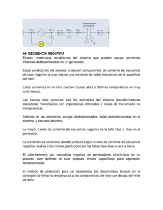 46- SECUENCIA NEGATIVA
Existen numerosas condiciones del sistema que pueden causar corrientes
trifásicas desbalanceadas en un generador.
Estas condiciones del sistema producen componentes de corriente de secuencia
de fase negativa la cual induce una corriente de doble frecuencia en la superficie
del rotor.
Estas corrientes en el rotor pueden causar altas y dañinas temperaturas en muy
corto tiempo.
Las causas más comunes son las asimetrías del sistema (transformadores
elevadores monofásicos con impedancias diferentes o líneas de transmisión no
transpuestas).
Además de las asimetrías, cargas desbalanceadas, fallas desbalanceadas en el
sistema, y circuitos abiertos.
La mayor fuente de corriente de secuencia negativa es la falla fase a fase en el
generador.
La condición de conductor abierto produce bajos niveles de corriente de secuencia
negativa relativa a los niveles producidos por las fallas fase-fase o fase a tierra.
El calentamiento por secuencia negativa en generadores sincrónicos es un
proceso bien definido el cual produce límites específicos para operación
desbalanceada.
El método de protección para un desbalance fue desarrollado basado en el
concepto de limitar la temperatura a los componentes del rotor por debajo del nivel
de daño.
 
