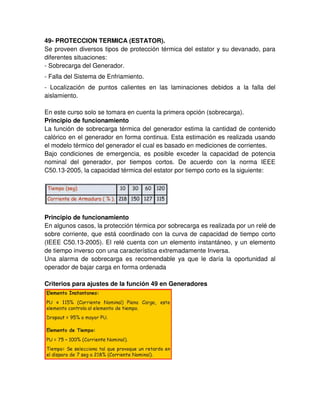 49- PROTECCION TERMICA (ESTATOR).
Se proveen diversos tipos de protección térmica del estator y su devanado, para
diferentes situaciones:
- Sobrecarga del Generador.
- Falla del Sistema de Enfriamiento.
- Localización de puntos calientes en las laminaciones debidos a la falla del
aislamiento.
En este curso solo se tomara en cuenta la primera opción (sobrecarga).
Principio de funcionamiento
La función de sobrecarga térmica del generador estima la cantidad de contenido
calórico en el generador en forma continua. Esta estimación es realizada usando
el modelo térmico del generador el cual es basado en mediciones de corrientes.
Bajo condiciones de emergencia, es posible exceder la capacidad de potencia
nominal del generador, por tiempos cortos. De acuerdo con la norma IEEE
C50.13-2005, la capacidad térmica del estator por tiempo corto es la siguiente:
Principio de funcionamiento
En algunos casos, la protección térmica por sobrecarga es realizada por un relé de
sobre corriente, que está coordinado con la curva de capacidad de tiempo corto
(IEEE C50.13-2005). El relé cuenta con un elemento instantáneo, y un elemento
de tiempo inverso con una característica extremadamente Inversa.
Una alarma de sobrecarga es recomendable ya que le daría la oportunidad al
operador de bajar carga en forma ordenada
Criterios para ajustes de la función 49 en Generadores
 