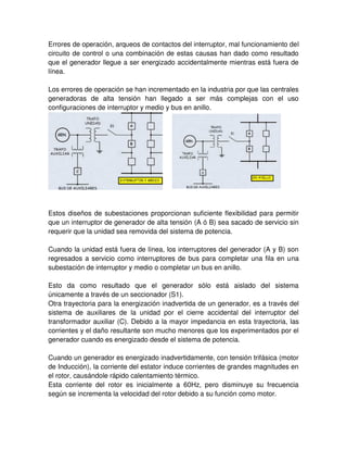 Errores de operación, arqueos de contactos del interruptor, mal funcionamiento del
circuito de control o una combinación de estas causas han dado como resultado
que el generador llegue a ser energizado accidentalmente mientras está fuera de
línea.
Los errores de operación se han incrementado en la industria por que las centrales
generadoras de alta tensión han llegado a ser más complejas con el uso
configuraciones de interruptor y medio y bus en anillo.
Estos diseños de subestaciones proporcionan suficiente flexibilidad para permitir
que un interruptor de generador de alta tensión (A ó B) sea sacado de servicio sin
requerir que la unidad sea removida del sistema de potencia.
Cuando la unidad está fuera de línea, los interruptores del generador (A y B) son
regresados a servicio como interruptores de bus para completar una fila en una
subestación de interruptor y medio o completar un bus en anillo.
Esto da como resultado que el generador sólo está aislado del sistema
únicamente a través de un seccionador (S1).
Otra trayectoria para la energización inadvertida de un generador, es a través del
sistema de auxiliares de la unidad por el cierre accidental del interruptor del
transformador auxiliar (C). Debido a la mayor impedancia en esta trayectoria, las
corrientes y el daño resultante son mucho menores que los experimentados por el
generador cuando es energizado desde el sistema de potencia.
Cuando un generador es energizado inadvertidamente, con tensión trifásica (motor
de Inducción), la corriente del estator induce corrientes de grandes magnitudes en
el rotor, causándole rápido calentamiento térmico.
Esta corriente del rotor es inicialmente a 60Hz, pero disminuye su frecuencia
según se incrementa la velocidad del rotor debido a su función como motor.
 