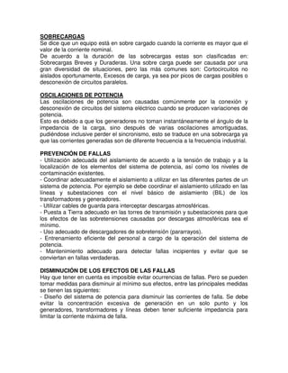 SOBRECARGAS
Se dice que un equipo está en sobre cargado cuando la corriente es mayor que el
valor de la corriente nominal.
De acuerdo a la duración de las sobrecargas estas son clasificadas en:
Sobrecargas Breves y Duraderas. Una sobre carga puede ser causada por una
gran diversidad de situaciones, pero las más comunes son: Cortocircuitos no
aislados oportunamente, Excesos de carga, ya sea por picos de cargas posibles o
desconexión de circuitos paralelos.
OSCILACIONES DE POTENCIA
Las oscilaciones de potencia son causadas comúnmente por la conexión y
desconexión de circuitos del sistema eléctrico cuando se producen variaciones de
potencia.
Esto es debido a que los generadores no toman instantáneamente el ángulo de la
impedancia de la carga, sino después de varias oscilaciones amortiguadas,
pudiéndose inclusive perder el sincronismo, esto se traduce en una sobrecarga ya
que las corrientes generadas son de diferente frecuencia a la frecuencia industrial.
PREVENCIÓN DE FALLAS
- Utilización adecuada del aislamiento de acuerdo a la tensión de trabajo y a la
localización de los elementos del sistema de potencia, así como los niveles de
contaminación existentes.
- Coordinar adecuadamente el aislamiento a utilizar en las diferentes partes de un
sistema de potencia. Por ejemplo se debe coordinar el aislamiento utilizado en las
líneas y subestaciones con el nivel básico de aislamiento (BIL) de los
transformadores y generadores.
- Utilizar cables de guarda para interceptar descargas atmosféricas.
- Puesta a Tierra adecuado en las torres de transmisión y subestaciones para que
los efectos de las sobretensiones causadas por descargas atmosféricas sea el
mínimo.
- Uso adecuado de descargadores de sobretensión (pararrayos).
- Entrenamiento eficiente del personal a cargo de la operación del sistema de
potencia.
- Mantenimiento adecuado para detectar fallas incipientes y evitar que se
conviertan en fallas verdaderas.
DISMINUCIÓN DE LOS EFECTOS DE LAS FALLAS
Hay que tener en cuenta es imposible evitar ocurrencias de fallas. Pero se pueden
tomar medidas para disminuir al mínimo sus efectos, entre las principales medidas
se tienen las siguientes:
- Diseño del sistema de potencia para disminuir las corrientes de falla. Se debe
evitar la concentración excesiva de generación en un solo punto y los
generadores, transformadores y líneas deben tener suficiente impedancia para
limitar la corriente máxima de falla.
 