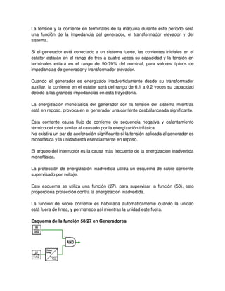 La tensión y la corriente en terminales de la máquina durante este periodo será
una función de la impedancia del generador, el transformador elevador y del
sistema.
Si el generador está conectado a un sistema fuerte, las corrientes iniciales en el
estator estarán en el rango de tres a cuatro veces su capacidad y la tensión en
terminales estará en el rango de 50-70% del nominal, para valores típicos de
impedancias de generador y transformador elevador.
Cuando el generador es energizado inadvertidamente desde su transformador
auxiliar, la corriente en el estator será del rango de 0.1 a 0.2 veces su capacidad
debido a las grandes impedancias en esta trayectoria.
La energización monofásica del generador con la tensión del sistema mientras
está en reposo, provoca en el generador una corriente desbalanceada significante.
Esta corriente causa flujo de corriente de secuencia negativa y calentamiento
térmico del rotor similar al causado por la energización trifásica.
No existirá un par de aceleración significante si la tensión aplicada al generador es
monofásica y la unidad está esencialmente en reposo.
El arqueo del interruptor es la causa más frecuente de la energización inadvertida
monofásica.
La protección de energización inadvertida utiliza un esquema de sobre corriente
supervisado por voltaje.
Este esquema se utiliza una función (27), para supervisar la función (50), esto
proporciona protección contra la energización inadvertida.
La función de sobre corriente es habilitada automáticamente cuando la unidad
está fuera de línea, y permanece así mientras la unidad este fuera.
Esquema de la función 50/27 en Generadores
 