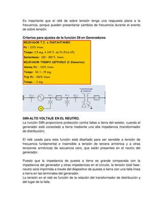 Es importante que el relé de sobre tensión tenga una respuesta plana a la
frecuencia, porque pueden presentarse cambios de frecuencia durante el evento
de sobre tensión.
Criterios para ajustes de la función 59 en Generadores
59N-ALTO VOLTAJE EN EL NEUTRO.
La función 59N proporciona protección contra fallas a tierra del estator, cuando el
generador está conectado a tierra mediante una alta impedancia (transformador
de distribución).
El relé usado para esta función está diseñado para ser sensible a tensión de
frecuencia fundamental e insensible a tensión de tercera armónica y a otras
tensiones armónicas de secuencia cero, que están presentes en el neutro del
generador.
Puesto que la impedancia de puesta a tierra es grande comparada con la
impedancia del generador y otras impedancias en el circuito, la tensión total fase-
neutro será imprimida a través del dispositivo de puesta a tierra con una falla línea
a tierra en las terminales del generador.
La tensión en el relé es función de la relación del transformador de distribución y
del lugar de la falla.
 