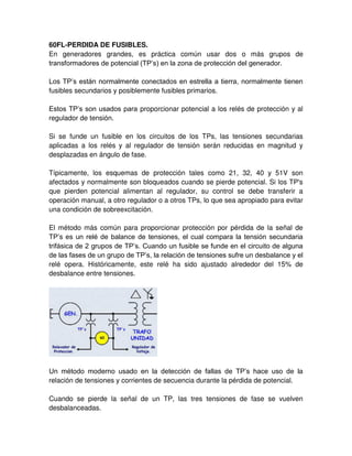 60FL-PERDIDA DE FUSIBLES.
En generadores grandes, es práctica común usar dos o más grupos de
transformadores de potencial (TP’s) en la zona de protección del generador.
Los TP’s están normalmente conectados en estrella a tierra, normalmente tienen
fusibles secundarios y posiblemente fusibles primarios.
Estos TP’s son usados para proporcionar potencial a los relés de protección y al
regulador de tensión.
Si se funde un fusible en los circuitos de los TPs, las tensiones secundarias
aplicadas a los relés y al regulador de tensión serán reducidas en magnitud y
desplazadas en ángulo de fase.
Típicamente, los esquemas de protección tales como 21, 32, 40 y 51V son
afectados y normalmente son bloqueados cuando se pierde potencial. Si los TP's
que pierden potencial alimentan al regulador, su control se debe transferir a
operación manual, a otro regulador o a otros TPs, lo que sea apropiado para evitar
una condición de sobreexcitación.
El método más común para proporcionar protección por pérdida de la señal de
TP’s es un relé de balance de tensiones, el cual compara la tensión secundaria
trifásica de 2 grupos de TP’s. Cuando un fusible se funde en el circuito de alguna
de las fases de un grupo de TP’s, la relación de tensiones sufre un desbalance y el
relé opera. Históricamente, este relé ha sido ajustado alrededor del 15% de
desbalance entre tensiones.
Un método moderno usado en la detección de fallas de TP’s hace uso de la
relación de tensiones y corrientes de secuencia durante la pérdida de potencial.
Cuando se pierde la señal de un TP, las tres tensiones de fase se vuelven
desbalanceadas.
 