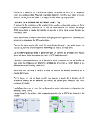 Dentro de la industria las prácticas de disparo para relés de tierra en el campo no
están bien establecidas. Algunas empresas disparan, mientras que otras prefieren
alarmar, arriesgando así tener una segunda falla a tierra y mayor daño.
100%-FALLA A TIERRA DEL ESTATOR (59N/27TH).
El esquema de protección más ampliamente usado en sistemas puestos a tierra
con alta impedancia, consiste de un relé de sobre tensión con retardo de tiempo
(59N) conectado a través del resistor de puesta a tierra para sensar tensión de
secuencia cero.
Estos esquemas, aunque adecuados, sólo proporcionan protección sensible para
únicamente alrededor del 95% del estator.
Esto es debido a que la falla en el 5% restante del devanado, cerca del neutro, no
causará suficiente tensión residual de 60Hz para operar a estos relés.
Es importante proteger todo el generador con un sistema de protección de falla a
tierra adicional de tal forma que se cubra el 100% del devanado.
Las componentes de tensión de 3ª Armónica están presentes en las terminales de
casi todas las máquinas en diferentes grados; se presentan y varían debido a las
diferencias en el diseño y fabricación.
Para una falla cercana al neutro, el nivel de tensión de tercera armónica en el
neutro disminuye.
Por lo tanto, un relé de baja tensión que operan a partir de la tensión de 3ª
Armónica medido en el extremo del neutro es usado para detectar las fallas
cercanas al neutro.
Las fallas a tierra en el resto de los devanados serán detectadas por la protección
de falla a tierra (59N).
La combinación de ambos relés proporciona protección al 100% del devanado del
estator.
 