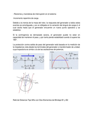 - Recierres y maniobras de interrupción en el sistema
-Incremento repentino de carga
Debido a la inercia de la masa del rotor, la respuesta del generador a todos estos
eventos es amortiguada, y se ve reflejada en la variación del ángulo de carga d, el
cual oscila hasta que el generador encuentre un nuevo punto operativo y se
estabilice.
Si la contingencia es demasiado severa, el generador puede no estar en
capacidad de mantener el paso, y por tanto pierde estabilidad cuando d supere los
180°.
La protección contra salida de paso del generador está basada en la medición de
la impedancia vista desde los terminales del generador o transformador de unidad,
cuya trayectoria es similar a la de las oscilaciones de potencia.
Relé de Distancia Tipo Mho con Dos Elementos de Blindaje B1 y B2
 