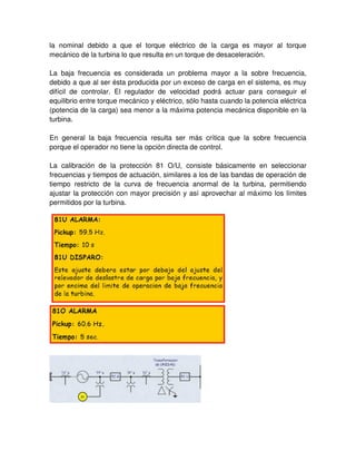 la nominal debido a que el torque eléctrico de la carga es mayor al torque
mecánico de la turbina lo que resulta en un torque de desaceleración.
La baja frecuencia es considerada un problema mayor a la sobre frecuencia,
debido a que al ser ésta producida por un exceso de carga en el sistema, es muy
difícil de controlar. El regulador de velocidad podrá actuar para conseguir el
equilibrio entre torque mecánico y eléctrico, sólo hasta cuando la potencia eléctrica
(potencia de la carga) sea menor a la máxima potencia mecánica disponible en la
turbina.
En general la baja frecuencia resulta ser más crítica que la sobre frecuencia
porque el operador no tiene la opción directa de control.
La calibración de la protección 81 O/U, consiste básicamente en seleccionar
frecuencias y tiempos de actuación, similares a los de las bandas de operación de
tiempo restricto de la curva de frecuencia anormal de la turbina, permitiendo
ajustar la protección con mayor precisión y así aprovechar al máximo los límites
permitidos por la turbina.
 