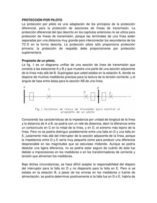 PROTECCIÓN POR PILOTO
La protección por piloto es una adaptación de los principios de la protección
diferencial, para la protección de secciones de líneas de transmisión. La
protección diferencial del tipo descrito en los capítulos anteriores no se utiliza para
protección de líneas de transmisión, porque las terminales de una línea están
separadas por una distancia muy grande para interconectar los secundarios de los
TC´S en la forma descrita. La protección piloto sólo proporciona protección
primaria; la protección de respaldo debe proporcionarse por protección
suplementaria
Propósito de un piloto.
La fig. 1 es un diagrama unifilar de una sección de línea de transmisión que
conecta a las estaciones A y B y que muestra una parte de una sección adyacente
de la línea más allá de B. Supóngase que usted estaba en la estación A, donde se
dispone de muchos medidores precisos para la lectura de la tensión corriente, y el
ángulo de fase entre éstas para la sección AB de una línea.
Conociendo las características de la impedancia por unidad de longitud de la línea
y la distancia de A a B, se podría con un relé de distancia, decir la diferencia entre
un cortocircuito en C en la mitad de la línea, y en D, el extremo más lejano de la
línea. Pero no se podría distinguir posiblemente entre una falla en D y una falla en
E, justamente más allá del interruptor de la sección adyacente de la línea, porque
la impedancia entre D y E sería muy pequeña como para producir una diferencia
despreciable en las magnitudes que se estuviese midiendo. Aunque se podría
detectar una ligera diferencia, no se podría estar seguro de cuánto de ésta fue
debido a imprecisiones en los medidores o en los transformadores de corriente y
tensión que alimentan los medidores.
Bajo dichas circunstancias, se hace difícil aceptar la responsabilidad del disparo
del interruptor para la falla en D y no dispararlo para la falla en E. Pero si se
estaba en la estación B, a pesar de los errores en los medidores o fuente de
alimentación, se podría determinar positivamente si la falla fue en D o E, habría de
 
