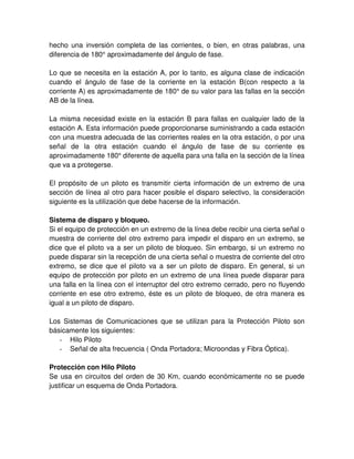 hecho una inversión completa de las corrientes, o bien, en otras palabras, una
diferencia de 180° aproximadamente del ángulo de fase.
Lo que se necesita en la estación A, por lo tanto, es alguna clase de indicación
cuando el ángulo de fase de la corriente en la estación B(con respecto a la
corriente A) es aproximadamente de 180° de su valor para las fallas en la sección
AB de la línea.
La misma necesidad existe en la estación B para fallas en cualquier lado de la
estación A. Esta información puede proporcionarse suministrando a cada estación
con una muestra adecuada de las corrientes reales en la otra estación, o por una
señal de la otra estación cuando el ángulo de fase de su corriente es
aproximadamente 180° diferente de aquella para una falla en la sección de la línea
que va a protegerse.
El propósito de un piloto es transmitir cierta información de un extremo de una
sección de línea al otro para hacer posible el disparo selectivo, la consideración
siguiente es la utilización que debe hacerse de la información.
Sistema de disparo y bloqueo.
Si el equipo de protección en un extremo de la línea debe recibir una cierta señal o
muestra de corriente del otro extremo para impedir el disparo en un extremo, se
dice que el piloto va a ser un piloto de bloqueo. Sin embargo, si un extremo no
puede disparar sin la recepción de una cierta señal o muestra de corriente del otro
extremo, se dice que el piloto va a ser un piloto de disparo. En general, si un
equipo de protección por piloto en un extremo de una línea puede disparar para
una falla en la línea con el interruptor del otro extremo cerrado, pero no fluyendo
corriente en ese otro extremo, éste es un piloto de bloqueo, de otra manera es
igual a un piloto de disparo.
Los Sistemas de Comunicaciones que se utilizan para la Protección Piloto son
básicamente los siguientes:
- Hilo Piloto
- Señal de alta frecuencia ( Onda Portadora; Microondas y Fibra Óptica).
Protección con Hilo Piloto
Se usa en circuitos del orden de 30 Km, cuando económicamente no se puede
justificar un esquema de Onda Portadora.
 