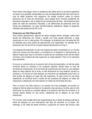 Para líneas más largas, tanto la resistencia del cable como la corriente capacitiva
se hacen muy grandes comparadas con las correspondientes del relé razón por la
cual se debe proponer otro esquema. Se puede construir sobre la misma
estructura de la línea de transmisión, pero puede tener muchos problemas de
tensiones inducidas o de la caída de los conductores de fase. Normalmente para
aislar los relés de tensiones inducidas, y de diferencias de potencial entre las
tierras de subestación, se usan transformadores aisladores. Según el esquema
utilizado esta puede ser de CD o CA.
Protección por Hilo Piloto de CD
Para ciertas aplicaciones, algunos de estos arreglos tienen ventajas, sobre todo
donde las distancias son cortas y donde una línea puede derivarse a otras
estaciones en uno o más puntos. Sin embargo, la protección por hilo piloto de CD
es obsoleta para otros casos de aplicaciones muy especiales. Un ejemplo de la
protección por hilo de CD se muestra esquemáticamente en la fig. 2.
Los equipos de protección en las tres estaciones están conectados en un circuito
serie que incluye los hilos piloto y una batería en la estación A. Normalmente, la
batería origina que fluya la corriente a través de los contactos b del relé de sobre
corriente y de la bobina del relé supervisor en cada estación. Pero no lo suficiente
para activarlos.
Si ocurre un cortocircuito en la sección de la línea de transmisión, el relé de sobre
corriente abrirá su contacto b en cualquier estación donde haya un flujo de
corriente de cortocircuito. Si la corriente de cortocircuito que fluye en una estación
dada es hacia adentro de la línea, el relé direccional en esa estación cerrará su
contacto a. El circuito en esta estación se encuentra así desfasado para incluir el
relé auxiliar de disparo en lugar del relé supervisor. Si esto ocurre en las otras
estaciones, la corriente fluirá a través de los auxiliares de disparo en todas las
estaciones y dispararán los interruptores en todas las terminales de línea.
Pero si ocurre una falla externa a la sección de línea protegida, se pondrá en
trabajo el relé de sobre corriente en la estación más cercana a la falla, pero el relé
direccional no cerrará su contacto debido a la dirección del flujo de corriente, y el
circuito estará abierto en ese punto, impidiendo así el disparo en las otras
estaciones.
Por lo tanto, este arreglo tiene las características de un piloto de bloqueo donde la
señal de bloqueo es una interrupción del flujo de corriente en el piloto. Sin
embargo, si los relés de sobre corriente y supervisor se retiran del circuito, éste
 
