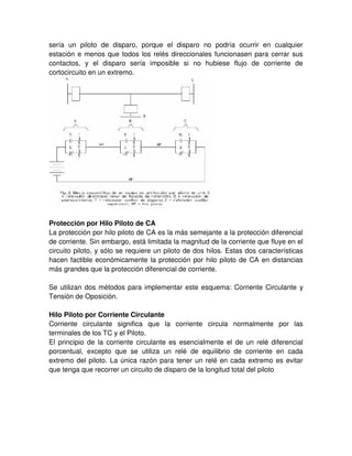 sería un piloto de disparo, porque el disparo no podría ocurrir en cualquier
estación e menos que todos los relés direccionales funcionasen para cerrar sus
contactos, y el disparo sería imposible si no hubiese flujo de corriente de
cortocircuito en un extremo.
Protección por Hilo Piloto de CA
La protección por hilo piloto de CA es la más semejante a la protección diferencial
de corriente. Sin embargo, está limitada la magnitud de la corriente que fluye en el
circuito piloto, y sólo se requiere un piloto de dos hilos. Estas dos características
hacen factible económicamente la protección por hilo piloto de CA en distancias
más grandes que la protección diferencial de corriente.
Se utilizan dos métodos para implementar este esquema: Corriente Circulante y
Tensión de Oposición.
Hilo Piloto por Corriente Circulante
Corriente circulante significa que la corriente circula normalmente por las
terminales de los TC y el Piloto.
El principio de la corriente circulante es esencialmente el de un relé diferencial
porcentual, excepto que se utiliza un relé de equilibrio de corriente en cada
extremo del piloto. La única razón para tener un relé en cada extremo es evitar
que tenga que recorrer un circuito de disparo de la longitud total del piloto
 