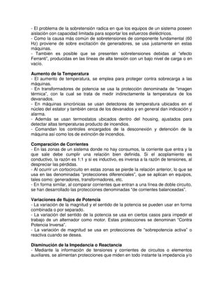 - El problema de la sobretensión radica en que los equipos de un sistema poseen
aislación con capacidad limitada para soportar los esfuerzos dieléctricos.
- Como la causa más común de sobretensiones de componente fundamental (60
Hz) proviene de sobre excitación de generadores, se usa justamente en estas
máquinas.
- También es posible que se presenten sobretensiones debidas al “efecto
Ferranti”, producidas en las líneas de alta tensión con un bajo nivel de carga o en
vacío.
Aumento de la Temperatura
- El aumento de temperatura, se emplea para proteger contra sobrecarga a las
máquinas.
- En transformadores de potencia se usa la protección denominada de “imagen
térmica”, con la cual se trata de medir indirectamente la temperatura de los
devanados.
- En máquinas sincrónicas se usan detectores de temperatura ubicados en el
núcleo del estator y también cerca de los devanados y en general dan indicación y
alarma.
- Además se usan termostatos ubicados dentro del housing, ajustados para
detectar altas temperaturas producto de incendios.
- Comandan los controles encargados de la desconexión y detención de la
máquina así como los de extinción de incendios.
Comparación de Corrientes
- En las zonas de un sistema donde no hay consumos, la corriente que entra y la
que sale debe cumplir una relación bien definida. Si el acoplamiento es
conductivo, la razón es 1:1 y si es inductivo, es inversa a la razón de tensiones, al
despreciar las pérdidas.
- Al ocurrir un cortocircuito en estas zonas se pierde la relación anterior, lo que se
usa en las denominadas “protecciones diferenciales”, que se aplican en equipos,
tales como: generadores, transformadores, etc.
- En forma similar, al comparar corrientes que entran a una línea de doble circuito,
se han desarrollado las protecciones denominadas “de corrientes balanceadas”.
Variaciones de flujos de Potencia
- La variación de la magnitud y el sentido de la potencia se pueden usar en forma
combinada o por separado.
- La variación del sentido de la potencia se usa en ciertos casos para impedir el
trabajo de un alternador como motor. Estas protecciones se denominan “Contra
Potencia Inversa”.
- La variación de magnitud se usa en protecciones de “sobrepotencia activa” o
reactiva cuando se desea.
Disminución de la Impedancia o Reactancia
- Mediante la información de tensiones y corrientes de circuitos o elementos
auxiliares, se alimentan protecciones que miden en todo instante la impedancia y/o
 