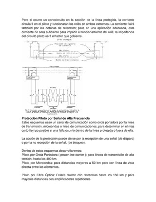 Pero si ocurre un cortocircuito en la sección de la línea protegida, la corriente
circulará en el piloto y funcionarán los relés en ambos extremos. La corriente fluirá
también por las bobinas de retención; pero en una aplicación adecuada, esta
corriente no será suficiente para impedir el funcionamiento del relé; la impedancia
del circuito piloto será el factor que gobierne.
Protección Piloto por Señal de Alta Frecuencia
Estos esquemas usan un canal de comunicación como onda portadora por la línea
de transmisión, microondas o línea de comunicaciones, para determinar en el más
corto tiempo posible si una falla ocurrió dentro de la línea protegida o fuera de ella.
La acción de la protección puede darse por la recepción de una señal (de disparo)
o por la no recepción de la señal, (de bloqueo).
Dentro de estos esquemas desarrollaremos:
Piloto por Onda Portadora ( power line carrier ): para líneas de transmisión de alta
tensión, hasta los 400 km.
Piloto por Microondas: para distancias mayores a 50 km pero con línea de vista
directa entre los elementos.
Piloto por Fibra Óptica: Enlace directo con distancias hasta los 150 km y para
mayores distancias con amplificadores repetidores.
 