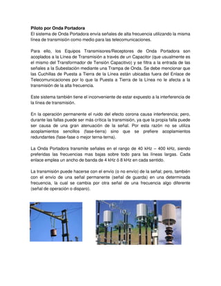 Piloto por Onda Portadora
El sistema de Onda Portadora envía señales de alta frecuencia utilizando la misma
línea de transmisión como medio para las telecomunicaciones.
Para ello, los Equipos Transmisores/Receptores de Onda Portadora son
acoplados a la Línea de Transmisión a través de un Capacitor (que usualmente es
el mismo del Transformador de Tensión Capacitivo) y se filtra a la entrada de las
señales a la Subestación mediante una Trampa de Onda. Se debe mencionar que
las Cuchillas de Puesta a Tierra de la Línea están ubicadas fuera del Enlace de
Telecomunicaciones por lo que la Puesta a Tierra de la Línea no le afecta a la
transmisión de la alta frecuencia.
Este sistema también tiene el inconveniente de estar expuesto a la interferencia de
la línea de transmisión.
En la operación permanente el ruido del efecto corona causa interferencia; pero,
durante las fallas puede ser más crítica la transmisión, ya que la propia falla puede
ser causa de una gran atenuación de la señal. Por esta razón no se utiliza
acoplamientos sencillos (fase-tierra) sino que se prefiere acoplamientos
redundantes (fase-fase o mejor terna-terna).
La Onda Portadora transmite señales en el rango de 40 kHz – 400 kHz, siendo
preferidas las frecuencias mas bajas sobre todo para las líneas largas. Cada
enlace emplea un ancho de banda de 4 kHz ó 8 kHz en cada sentido.
La transmisión puede hacerse con el envío (o no envío) de la señal; pero, también
con el envío de una señal permanente (señal de guarda) en una determinada
frecuencia, la cual se cambia por otra señal de una frecuencia algo diferente
(señal de operación o disparo).
 