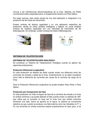 inmune a las interferencias electromagnéticas de la línea. Además, los Relés
normalmente están preparados para un acoplamiento directo a la Fibra Óptica.
Por estas razones, este medio resulta de muy fácil aplicación e integración a la
protección de las líneas de transmisión.
Existen enlaces de distinta capacidad y en una aplicación específica de
protección, donde se utiliza señales analógicas y lógicas, es usual emplear
enlaces de mediana capacidad con una velocidad de transmisión de 64
kbits/segundo. Sin embargo, existen enlaces de hasta 2 Mbits/segundo.
SISTEMAS DE TELEPROTECCIÓN
SISTEMAS DE TELEPROTECCIÓN ANALÓGICA
Se constituye un Sistema de Teleprotección Analógica cuando se aplican las
siguientes protecciones:
Protección Diferencial Longitudinal
En esta protección se detecta las fallas cuando existe una diferencia entre las
corrientes de entrada y salida de la línea. Evidentemente no se debe considerar
como falla la diferencia de corrientes por causa de la corriente de carga de la
línea.
Para la Protección Diferencial Longitudinal se puede emplear Hilos Piloto o Fibra
Óptica.
Protección por Comparación de Fase
En esta protección se mide el ángulo de fase de la corriente de entrada a la línea
en ambos extremos y se puede detectar la falla cuando existe un desfase de 180°
que indica que la corriente no fluye por la línea sino que ambos extremos
alimentan una falla. Como se aprecia en la figura, el sistema es sumamente
selectivo ya que cuando se produce una falla externa como las indicadas en F1 y
F3, las corrientes en ambos extremos estarán prácticamente en fase; pero, si se
 