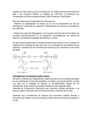 produce una falla interna como la marcada en F2, ambos extremos alimentarán la
falla y las corrientes tendrán un desfase de 180°.Para la Protección por
Comparación de Fase se puede emplear Onda Portadora o Fibra Óptica
Hay dos sistemas de Comparación de Fase que son:
- Sistema con Segregación de Fases: en el cual la comparación de fase es
efectuada en cada fase por separado. Prácticamente se trata de una protección
por cada fase.
- Sistema de Fases No Segregadas: en el cual las corrientes de las tres fases son
sumadas geométricamente en una proporción pre-establecida, de manera de
obtener una cantidad susceptible de identificar una falla.
En este sistema solamente se necesita entrada de corrientes y no se considera la
magnitud sino el ángulo de fase; por tanto, no es afectado por las oscilaciones de
potencia ni tampoco por las corrientes de secuencia cero inducidas en las líneas
paralelas.
SISTEMAS DE TELEPROTECCIÓN LÓGICA
Se tiene un Sistema de Teleprotección Lógica cuando se envía señales tipo digital
de una subestación a otra para establecer una lógica que permita decidir si existe
una falla con la finalidad de efectuar el correspondiente disparo de los
interruptores. Estos sistemas se pueden clasificar en los siguientes tipos:
Sistemas de Comparación Direccional que transmiten señales permisivas o de
bloqueo según la dirección de la corriente (entrando o saliendo de la línea).
Sistemas para Transferencia de Disparo que transmiten señales directas o
permisivas del disparo cuando se detecta una falla dentro del alcance ajustado en
el relé.
 