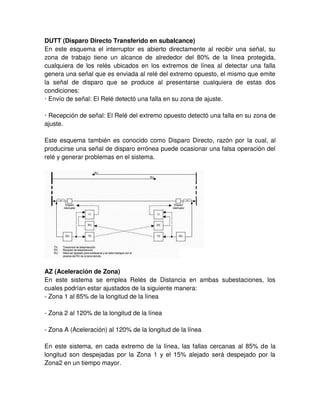 DUTT (Disparo Directo Transferido en subalcance)
En este esquema el interruptor es abierto directamente al recibir una señal, su
zona de trabajo tiene un alcance de alrededor del 80% de la línea protegida,
cualquiera de los relés ubicados en los extremos de línea al detectar una falla
genera una señal que es enviada al relé del extremo opuesto, el mismo que emite
la señal de disparo que se produce al presentarse cualquiera de estas dos
condiciones:
· Envío de señal: El Relé detectó una falla en su zona de ajuste.
· Recepción de señal: El Relé del extremo opuesto detectó una falla en su zona de
ajuste.
Este esquema también es conocido como Disparo Directo, razón por la cual, al
producirse una señal de disparo errónea puede ocasionar una falsa operación del
relé y generar problemas en el sistema.
AZ (Aceleración de Zona)
En este sistema se emplea Relés de Distancia en ambas subestaciones, los
cuales podrían estar ajustados de la siguiente manera:
- Zona 1 al 85% de la longitud de la línea
- Zona 2 al 120% de la longitud de la línea
- Zona A (Aceleración) al 120% de la longitud de la línea
En este sistema, en cada extremo de la línea, las fallas cercanas al 85% de la
longitud son despejadas por la Zona 1 y el 15% alejado será despejado por la
Zona2 en un tiempo mayor.
 