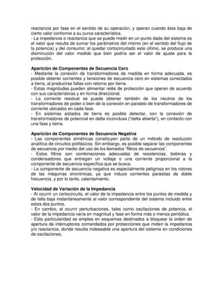 reactancia por fase en el sentido de su operación, y operan cuando ésta baja de
cierto valor conforme a su curva característica.
- La impedancia o reactancia que se puede medir en un punto dado del sistema es
el valor que resulta de sumar los parámetros del mismo (en el sentido del flujo de
la potencia) y del consumo; al quedar cortocircuitado este último, se produce una
disminución del valor medido que bien podría ser el valor de ajuste para la
protección.
Aparición de Componentes de Secuencia Cero
- Mediante la conexión de transformadores de medida en forma adecuada, es
posible obtener corrientes y tensiones de secuencia cero en sistemas conectados
a tierra, al producirse fallas con retorno por tierra.
- Estas magnitudes pueden alimentar relés de protección que operan de acuerdo
con sus características y en forma direccional.
- La corriente residual se puede obtener también de los neutros de los
transformadores de poder o bien de la conexión en paralelo de transformadores de
corriente ubicados en cada fase.
- En sistemas aislados de tierra es posible detectar, con la conexión de
transformadores de potencial en delta inconclusa (“delta abierta”), en contacto con
una fase y tierra.
Aparición de Componentes de Secuencia Negativa
- Las componentes simétricas constituyen parte de un método de resolución
analítica de circuitos polifásicos. Sin embargo, es posible separar las componentes
de secuencia por medio del uso de los llamados “filtros de secuencia”.
- Estos filtros son combinaciones adecuadas de resistencias, bobinas y
condensadores que entregan un voltaje o una corriente proporcional a la
componente de secuencia específica que se busca.
- La componente de secuencia negativa es especialmente peligrosa en los rotores
de las máquinas sincrónicas, ya que induce corrientes parásitas de doble
frecuencia, y por lo tanto, calentamiento.
Velocidad de Variación de la Impedancia
- Al ocurrir un cortocircuito, el valor de la impedancia entre los puntos de medida y
de falla baja instantáneamente al valor correspondiente del sistema incluido entre
estos dos puntos.
- En cambio, al ocurrir perturbaciones, tales como oscilaciones de potencia, el
valor de la impedancia varía en magnitud y fase en forma más o menos periódica.
- Esta particularidad se emplea en esquemas destinados a bloquear la orden de
apertura de interruptores comandados por protecciones que miden la impedancia
y/o reactancia, donde resulta indeseable una apertura del sistema en condiciones
de oscilaciones.
 