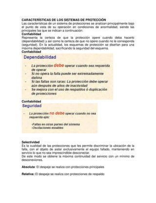 CARACTERÍSTICAS DE LOS SISTEMAS DE PROTECCIÓN
Las características de un sistema de protecciones se analizan principalmente bajo
el punto de vista de su operación en condiciones de anormalidad, siendo las
principales las que se indican a continuación:
Confiabilidad
Representa la certeza de que la protección opere cuando deba hacerlo
(dependabilidad) y así como la certeza de que no opere cuando no le corresponda
(seguridad). En la actualidad, los esquemas de protección se diseñan para una
máxima dependabilidad, sacrificando la seguridad del esquema.
Confiabilidad
Confiabilidad
Selectividad
Es la cualidad de las protecciones que les permite discriminar la ubicación de la
falla, con el objeto de aislar exclusivamente el equipo fallado, manteniendo en
servicio lo que no sea imprescindible desconectar.
De este modo se obtiene la máxima continuidad del servicio con un mínimo de
desconexiones.
Absoluta: El despeje se realiza con protecciones principales
Relativa: El despeje se realiza con protecciones de respaldo
 