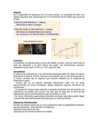 Rapidez
Es la capacidad de respuesta con el mínimo tiempo. La necesidad de tener una
rápida respuesta está relacionada con la minimización de los daños por causa de
la falla.
Exactitud
La exactitud, se expresa como un error de medida, es decir, como la razón entre el
valor de operación y el valor teórico de ajuste. Las desviaciones máximas
aceptadas varían entre un 5% y un 10%, según el caso.
Sensibilidad
El sistema de protecciones y sus elementos asociados debe ser capaz de operar
detectando la falla de mínimo nivel que ocurra dentro de su zona de protección o
la menor variación de la magnitud que controla respecto de la magnitud de
referencia o ajuste.
- Puesto que no es posible satisfacer plenamente cada uno de estos
requerimientos en forma simultánea, deben adoptarse algunas soluciones de
compromiso.
- En general se otorga mayor atención a aquellos problemas que de acuerdo a la
experiencia es posible que ocurran. De aquí que se diga que el tema de las
protecciones tiene mucho de técnica pero es también un arte.
- De hecho, diferentes especialistas utilizando una lógica razonable pueden llegar
a soluciones significativamente diferentes para un mismo problema.
ZONAS DE PROTECCIÓN
Porción del sistema dentro de la cual la protección está en posibilidad de detectar
las perturbaciones. Está definida o limitada por:
Filosofía de actuación del relé.
Ubicación de los transformadores de medida.
 