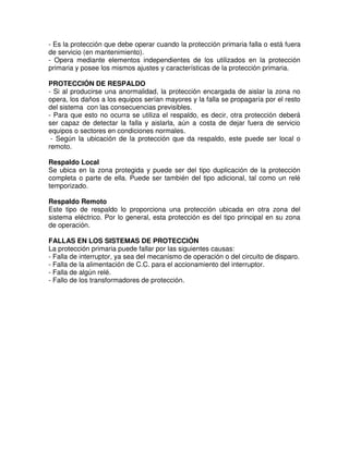 - Es la protección que debe operar cuando la protección primaria falla o está fuera
de servicio (en mantenimiento).
- Opera mediante elementos independientes de los utilizados en la protección
primaria y posee los mismos ajustes y características de la protección primaria.
PROTECCIÓN DE RESPALDO
- Si al producirse una anormalidad, la protección encargada de aislar la zona no
opera, los daños a los equipos serían mayores y la falla se propagaría por el resto
del sistema con las consecuencias previsibles.
- Para que esto no ocurra se utiliza el respaldo, es decir, otra protección deberá
ser capaz de detectar la falla y aislarla, aún a costa de dejar fuera de servicio
equipos o sectores en condiciones normales.
- Según la ubicación de la protección que da respaldo, este puede ser local o
remoto.
Respaldo Local
Se ubica en la zona protegida y puede ser del tipo duplicación de la protección
completa o parte de ella. Puede ser también del tipo adicional, tal como un relé
temporizado.
Respaldo Remoto
Este tipo de respaldo lo proporciona una protección ubicada en otra zona del
sistema eléctrico. Por lo general, esta protección es del tipo principal en su zona
de operación.
FALLAS EN LOS SISTEMAS DE PROTECCIÓN
La protección primaria puede fallar por las siguientes causas:
- Falla de interruptor, ya sea del mecanismo de operación o del circuito de disparo.
- Falla de la alimentación de C.C. para el accionamiento del interruptor.
- Falla de algún relé.
- Fallo de los transformadores de protección.
 