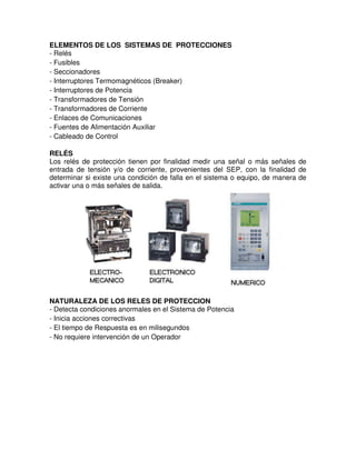 ELEMENTOS DE LOS SISTEMAS DE PROTECCIONES
- Relés
- Fusibles
- Seccionadores
- Interruptores Termomagnéticos (Breaker)
- Interruptores de Potencia
- Transformadores de Tensión
- Transformadores de Corriente
- Enlaces de Comunicaciones
- Fuentes de Alimentación Auxiliar
- Cableado de Control
RELÉS
Los relés de protección tienen por finalidad medir una señal o más señales de
entrada de tensión y/o de corriente, provenientes del SEP, con la finalidad de
determinar si existe una condición de falla en el sistema o equipo, de manera de
activar una o más señales de salida.
NATURALEZA DE LOS RELES DE PROTECCION
- Detecta condiciones anormales en el Sistema de Potencia
- Inicia acciones correctivas
- El tiempo de Respuesta es en milisegundos
- No requiere intervención de un Operador
 