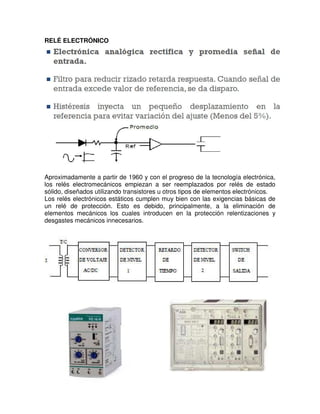 RELÉ ELECTRÓNICO
Aproximadamente a partir de 1960 y con el progreso de la tecnología electrónica,
los relés electromecánicos empiezan a ser reemplazados por relés de estado
sólido, diseñados utilizando transistores u otros tipos de elementos electrónicos.
Los relés electrónicos estáticos cumplen muy bien con las exigencias básicas de
un relé de protección. Esto es debido, principalmente, a la eliminación de
elementos mecánicos los cuales introducen en la protección relentizaciones y
desgastes mecánicos innecesarios.
Diagrama de bloques general de un relé electrónico
 