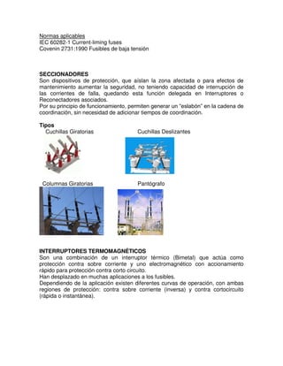 Normas aplicables
IEC 60282-1 Current-liming fuses
Covenin 2731:1990 Fusibles de baja tensión
SECCIONADORES
Son dispositivos de protección, que aíslan la zona afectada o para efectos de
mantenimiento aumentar la seguridad, no teniendo capacidad de interrupción de
las corrientes de falla, quedando esta función delegada en Interruptores o
Reconectadores asociados.
Por su principio de funcionamiento, permiten generar un “eslabón” en la cadena de
coordinación, sin necesidad de adicionar tiempos de coordinación.
Tipos
Cuchillas Giratorias Cuchillas Deslizantes
Columnas Giratorias Pantógrafo
INTERRUPTORES TERMOMAGNÉTICOS
Son una combinación de un interruptor térmico (Bimetal) que actúa como
protección contra sobre corriente y uno electromagnético con accionamiento
rápido para protección contra corto circuito.
Han desplazado en muchas aplicaciones a los fusibles.
Dependiendo de la aplicación existen diferentes curvas de operación, con ambas
regiones de protección: contra sobre corriente (inversa) y contra cortocircuito
(rápida o instantánea).
 
