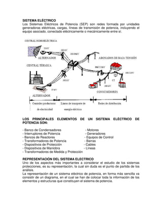 SISTEMA ELÉCTRICO
Los Sistemas Eléctricos de Potencia (SEP) son redes formada por unidades
generadoras eléctricas, cargas, líneas de transmisión de potencia, incluyendo el
equipo asociado, conectado eléctricamente o mecánicamente entre sí.
LOS PRINCIPALES ELEMENTOS DE UN SISTEMA ELÉCTRICO DE
POTENCIA SON:
- Banco de Condensadores - Motores
- Interruptores de Potencia - Generadores
- Bancos de Reactores - Equipos de Control
- Transformadores de Potencia - Barras
- Dispositivos de Protección - Cables
- Dispositivos de Maniobra - Líneas
- Transformadores de Medida y Protección
REPRESENTACIÓN DEL SISTEMA ELECTRICO
Uno de los aspectos más importantes a considerar el estudio de los sistemas
protecciones, es su representación, la cual sin duda es el punto de partida de los
análisis.
La representación de un sistema eléctrico de potencia, en forma más sencilla va
consistir de un diagrama, en el cual se han de colocar toda la información de los
elementos y estructuras que constituyen el sistema de potencia.
 