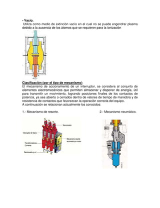 - Vacío.
Utiliza como medio de extinción vacío en el cual no se puede engendrar plasma
debido a la ausencia de los átomos que se requieren para la ionización
Clasificación (por el tipo de mecanismo)
El mecanismo de accionamiento de un interruptor, se considera al conjunto de
elementos electromecánicos que permiten almacenar y disponer de energía, útil
para transmitir un movimiento, logrando posiciones finales de los contactos de
potencia, ya sea abierto o cerrados dentro de valores de tiempo de maniobra y de
resistencia de contactos que favorezcan la operación correcta del equipo.
A continuación se relacionan actualmente los conocidos:
1.- Mecanismo de resorte. 2.- Mecanismo neumático.
 