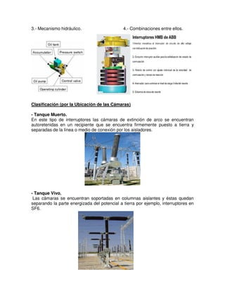 3.- Mecanismo hidráulico. 4.- Combinaciones entre ellos.
Clasificación (por la Ubicación de las Cámaras)
- Tanque Muerto.
En este tipo de interruptores las cámaras de extinción de arco se encuentran
autoretenidas en un recipiente que se encuentra firmemente puesto a tierra y
separadas de la línea o medio de conexión por los aisladores.
- Tanque Vivo.
Las cámaras se encuentran soportadas en columnas aislantes y éstas quedan
separando la parte energizada del potencial a tierra por ejemplo, interruptores en
SF6.
 