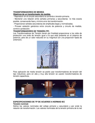 TRANSFORMADORES DE MEDIDA
Objetivos de un transformador de medida.
- Reproducir en el circuito secundario la corriente o tensión primaria.
- Mantener una relación entre señales primarias y secundarias lo más exacta
posible, conservando fase y mínimo error de transformación.
- Proporcionar señales secundarias de amplitudes bajas y normalizadas.
- Proveer aislación galvánica entre circuito de potencia y circuito de medida,
control o protección.
TRANSFORMADORES DE TENSIÓN (TP)
Los Transformadores de Tensión tienen por finalidad proporcionar a los relés de
protección una onda de tensión igual a la que está presente en el sistema de
potencia, pero de un valor reducido en su magnitud con una proporción fijada de
antemano.
Para aplicación de media tensión se podrá usar transformadores de tensión del
tipo inductivos; pero en alta y muy alta tensión se usarán transformadores de
tensión capacitivos.
ESPECIFICACIONES DE TP DE ACUERDO A NORMAS IEC
Tensión nominal:
Define los valores nominales del voltaje primario y secundario y por ende la
relación de transformación. Los valores nominales de la tensión primaria de la red
 
