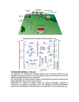 OPERACIÓN NORMAL Y FALLAS
La operación en condiciones normales supone que el sistema cumple con los
requisitos necesarios para servir la demanda del consumo de acuerdo a una cierta
calidad prefijada del servicio suministrado.
Así, por ejemplo, el sistema deberá poseer la capacidad de reserva necesaria para
poder abastecer los aumentos del consumo.
Mantendrá los niveles de voltaje dentro de rangos adecuados; regulará la
frecuencia; las cargas se repartirán entre las diferentes centrales generadoras
conforme a la distribución más económica; se mantendrá en forma adecuada; etc.
 