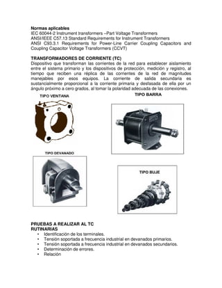 Normas aplicables
IEC 60044-2 Instrument transformers –Part Voltage Transformers
ANSI/IEEE C57.13 Standard Requirements for Instrument Transformers
ANSI C93.3.1 Requirements for Power-Line Carrier Coupling Capacitors and
Coupling Capacitor Voltage Transformers (CCVT)
TRANSFORMADORES DE CORRIENTE (TC)
Dispositivo que transforman las corrientes de la red para establecer aislamiento
entre el sistema primario y los dispositivos de protección, medición y registro, al
tiempo que reciben una réplica de las corrientes de la red de magnitudes
manejables por esos equipos. La corriente de salida secundaria es
sustancialmente proporcional a la corriente primaria y desfasada de ella por un
ángulo próximo a cero grados, al tomar la polaridad adecuada de las conexiones.
PRUEBAS A REALIZAR AL TC
RUTINARIAS
• Identificación de los terminales.
• Tensión soportada a frecuencia industrial en devanados primarios.
• Tensión soportada a frecuencia industrial en devanados secundarios.
• Determinación de errores.
• Relación
 