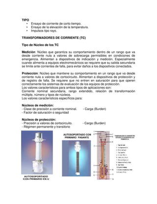 TIPO
• Ensayo de corriente de corto tiempo.
• Ensayo de la elevación de la temperatura.
• Impulsos tipo rayo.
TRANSFORMADORES DE CORRIENTE (TC)
Tipo de Núcleo de los TC
Medición: Núcleo que garantiza su comportamiento dentro de un rango que va
desde corriente nula a valores de sobrecarga permisibles en condiciones de
emergencia. Alimentan a dispositivos de indicación y medición. Especialmente
cuando alimenta a equipos electromecánicos se requiere que su salida secundaria
se limite ante corrientes de falla, para evitar daños a los dispositivos conectados.
Protección: Núcleo que mantiene su comportamiento en un rango que va desde
corriente nula a valores de cortocircuito. Alimentan a dispositivos de protección y
de registro de falla. Se requiere que no entren en saturación para que operen
correctamente los sistemas de evaluación de los equipos de protección.
Los valores característicos para ambos tipos de aplicaciones son:
Corriente nominal secundaria, rango extendido, relación de transformación
múltiple, número y tipos de núcleos.
Los valores característicos específicos para:
Núcleos de medición:
- Clase de precisión a corriente nominal. - Carga (Burden)
- Factor de saturación o seguridad
Núcleos de protección:
- Precisión a valores de cortocircuito. - Carga (Burden)
- Régimen permanente y transitorio
 