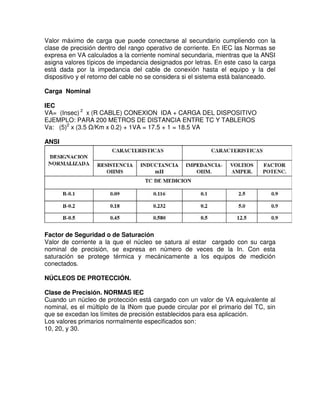 Valor máximo de carga que puede conectarse al secundario cumpliendo con la
clase de precisión dentro del rango operativo de corriente. En IEC las Normas se
expresa en VA calculados a la corriente nominal secundaria, mientras que la ANSI
asigna valores típicos de impedancia designados por letras. En este caso la carga
está dada por la impedancia del cable de conexión hasta el equipo y la del
dispositivo y el retorno del cable no se considera si el sistema está balanceado.
Carga Nominal
IEC
VA= (Insec) 2
x (R CABLE) CONEXION IDA + CARGA DEL DISPOSITIVO
EJEMPLO: PARA 200 METROS DE DISTANCIA ENTRE TC Y TABLEROS
Va: (5)2
x (3.5 Ω/Km x 0.2) + 1VA = 17.5 + 1 = 18.5 VA
ANSI
Factor de Seguridad o de Saturación
Valor de corriente a la que el núcleo se satura al estar cargado con su carga
nominal de precisión, se expresa en número de veces de la In. Con esta
saturación se protege térmica y mecánicamente a los equipos de medición
conectados.
NÚCLEOS DE PROTECCIÓN.
Clase de Precisión. NORMAS IEC
Cuando un núcleo de protección está cargado con un valor de VA equivalente al
nominal, es el múltiplo de la INom que puede circular por el primario del TC, sin
que se excedan los límites de precisión establecidos para esa aplicación.
Los valores primarios normalmente especificados son:
10, 20, y 30.
 