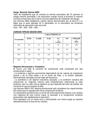 Carga Nominal. Norma ANSI
Valor de impedancia que se conecta en bornes secundario del TC generan el
voltaje máximo permisible o de saturación cuando circula el primario la máxima
corriente cortocircuito de la red en el punto específico de instalación del equipo.
Las Normas ANSI establecían valores típicos denominados por la letra B y un
dígito que al serle aplicado 20 In generaban en el secundario las tensiones
nominales de saturación más comunes:
Vsat: 100 – 200 – 400 – 800.
CARGAS TIPICAS SEGÚN ANSI
Régimen Permanente y Transitorio
Al ocurrir una falla la corriente de cortocircuito está compuesta por dos
componentes a saber:
- La simétrica o régimen permanente dependiente de los valores de impedancia
(fuente y de la línea hasta y en el punto de falla), y la tensión aplicada.
Generalmente calculada con las redes de secuencia.
- La asimétrica o de régimen transitoria asociada, a la condición inductiva del
cortocircuito su magnitud máxima está evidentemente relacionada al valor
simétrico, pero su valor real es aleatorio ya que depende del valor de prefalla, del
momento en que se produce la falla.
Las Normas ANSI e IEC descrita previamente solo consideran los requerimientos
del núcleo para la reproducción de la componente simétrica.
La componente asimétrica por su forma de onda exponencial impone a los núcleos
una magnitud de flujo mucho mayor al asociado a la componente simétrica
alcanzando más rápidamente la saturación.
Para reproducir con el mismo error y alimentando una misma carga se requiere
sobredimensionar el área de los núcleos.
 