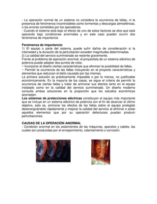 - La operación normal de un sistema no considera la ocurrencia de fallas, ni la
presencia de fenómenos incontrolables como tormentas y descargas atmosféricas,
o los errores cometidos por los operadores.
- Cuando el sistema está bajo el efecto de uno de estos factores se dice que está
operando bajo condiciones anormales y en este caso pueden ocurrir dos
fenómenos de importancia
Fenómenos de importancia:
1) El equipo o parte del sistema, puede sufrir daños de consideración si la
intensidad y la duración de la perturbación exceden magnitudes determinadas.
2) La calidad del servicio suministrado se resiente gravemente.
Frente al problema de operación anormal, el proyectista de un sistema eléctrico de
potencia puede adoptar dos puntos de vista:
− Incorporar al diseño ciertas características que eliminen la posibilidad de fallas.
− Permitir la ocurrencia de las fallas incluyendo en el proyecto características y
elementos que reduzcan el daño causado por las mismas.
La primera solución es prácticamente imposible o por lo menos, no justificable
económicamente. En la mayoría de los casos, se sigue el criterio de permitir la
ocurrencia de ciertas fallas y tratar de aminorar sus efectos tanto en el equipo
instalado como en la calidad del servicio suministrado. Un diseño moderno
consulta ambas soluciones en la proporción que los estudios económicos
aconsejen.
Los sistemas de protecciones eléctricas constituyen el equipo más importante
que se incluye en un sistema eléctrico de potencia con el fin de alcanzar el último
objetivo, esto es, aminorar los efectos de las fallas sobre el equipo protegido
desenergizándolo rápidamente y mejorar la calidad del servicio al eliminar o aislar
aquellos elementos que por su operación defectuosa puedan producir
perturbaciones.
CAUSAS DE LA OPERACIÓN ANORMAL
- Condición anormal en los aislamientos de las máquinas, aparatos y cables, las
cuales son producidas por el envejecimiento, calentamiento o corrosión.
 