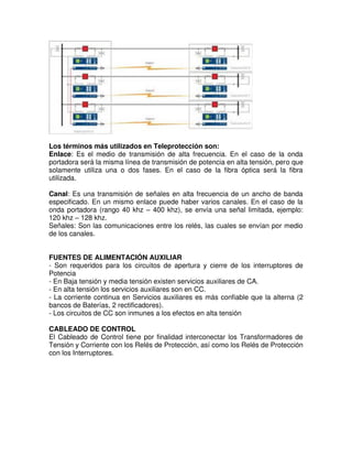 Los términos más utilizados en Teleprotección son:
Enlace: Es el medio de transmisión de alta frecuencia. En el caso de la onda
portadora será la misma línea de transmisión de potencia en alta tensión, pero que
solamente utiliza una o dos fases. En el caso de la fibra óptica será la fibra
utilizada.
Canal: Es una transmisión de señales en alta frecuencia de un ancho de banda
especificado. En un mismo enlace puede haber varios canales. En el caso de la
onda portadora (rango 40 khz – 400 khz), se envía una señal limitada, ejemplo:
120 khz – 128 khz.
Señales: Son las comunicaciones entre los relés, las cuales se envían por medio
de los canales.
FUENTES DE ALIMENTACIÓN AUXILIAR
- Son requeridos para los circuitos de apertura y cierre de los interruptores de
Potencia
- En Baja tensión y media tensión existen servicios auxiliares de CA.
- En alta tensión los servicios auxiliares son en CC.
- La corriente continua en Servicios auxiliares es más confiable que la alterna (2
bancos de Baterías, 2 rectificadores).
- Los circuitos de CC son inmunes a los efectos en alta tensión
CABLEADO DE CONTROL
El Cableado de Control tiene por finalidad interconectar los Transformadores de
Tensión y Corriente con los Relés de Protección, así como los Relés de Protección
con los Interruptores.
 