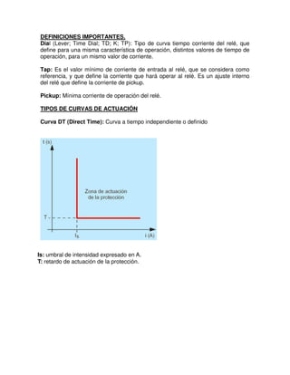 Is: umbral de intensidad expresado en A.
T: retardo de actuación de la protección.
DEFINICIONES IMPORTANTES.
Dial (Lever; Time Dial; TD; K; TP): Tipo de curva tiempo corriente del relé, que
define para una misma característica de operación, distintos valores de tiempo de
operación, para un mismo valor de corriente.
Tap: Es el valor mínimo de corriente de entrada al relé, que se considera como
referencia, y que define la corriente que hará operar al relé. Es un ajuste interno
del relé que define la corriente de pickup.
Pickup: Mínima corriente de operación del relé.
TIPOS DE CURVAS DE ACTUACIÓN
Curva DT (Direct Time): Curva a tiempo independiente o definido
 