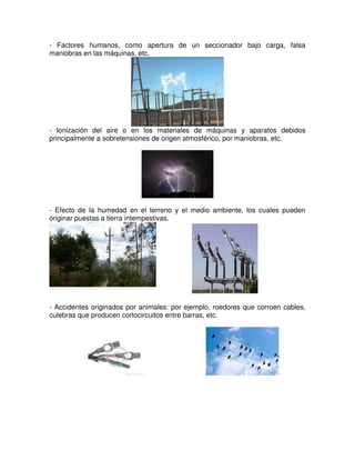 - Factores humanos, como apertura de un seccionador bajo carga, falsa
maniobras en las máquinas, etc.
- Ionización del aire o en los materiales de máquinas y aparatos debidos
principalmente a sobretensiones de origen atmosférico, por maniobras, etc.
- Efecto de la humedad en el terreno y el medio ambiente, los cuales pueden
originar puestas a tierra intempestivas.
- Accidentes originados por animales: por ejemplo, roedores que corroen cables,
culebras que producen cortocircuitos entre barras, etc.
 