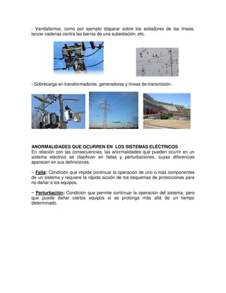 - Vandalismos, como por ejemplo disparar sobre los aisladores de las líneas,
lanzar cadenas contra las barras de una subestación, etc.
- Sobrecarga en transformadores, generadores y líneas de transmisión.
ANORMALIDADES QUE OCURREN EN LOS SISTEMAS ELÉCTRICOS
En relación con las consecuencias, las anormalidades que pueden ocurrir en un
sistema eléctrico se clasifican en fallas y perturbaciones, cuyas diferencias
aparecen en sus definiciones.
− Falla: Condición que impide continuar la operación de uno o más componentes
de un sistema y requiere la rápida acción de los esquemas de protecciones para
no dañar a los equipos.
− Perturbación: Condición que permite continuar la operación del sistema, pero
que puede dañar ciertos equipos si se prolonga más allá de un tiempo
determinado.
 
