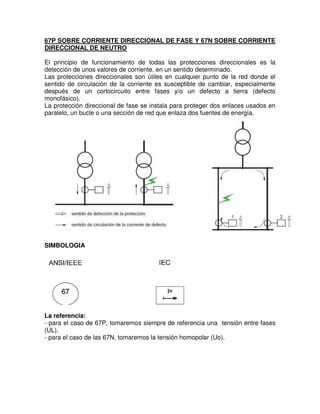 67P SOBRE CORRIENTE DIRECCIONAL DE FASE Y 67N SOBRE CORRIENTE
DIRECCIONAL DE NEUTRO
El principio de funcionamiento de todas las protecciones direccionales es la
detección de unos valores de corriente, en un sentido determinado.
Las protecciones direccionales son útiles en cualquier punto de la red donde el
sentido de circulación de la corriente es susceptible de cambiar, especialmente
después de un cortocircuito entre fases y/o un defecto a tierra (defecto
monofásico).
La protección direccional de fase se instala para proteger dos enlaces usados en
paralelo, un bucle o una sección de red que enlaza dos fuentes de energía.
SIMBOLOGIA
La referencia:
- para el caso de 67P, tomaremos siempre de referencia una tensión entre fases
(UL).
- para el caso de las 67N, tomaremos la tensión homopolar (Uo).
 