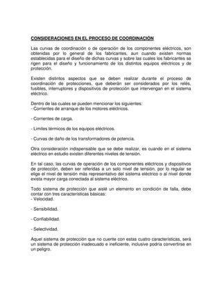 CONSIDERACIONES EN EL PROCESO DE COORDINACIÓN
Las curvas de coordinación o de operación de los componentes eléctricos, son
obtenidas por lo general de los fabricantes, aun cuando existen normas
establecidas para el diseño de dichas curvas y sobre las cuales los fabricantes se
rigen para el diseño y funcionamiento de los distintos equipos eléctricos y de
protección.
Existen distintos aspectos que se deben realizar durante el proceso de
coordinación de protecciones, que deberán ser considerados por los relés,
fusibles, interruptores y dispositivos de protección que intervengan en el sistema
eléctrico.
Dentro de las cuales se pueden mencionar los siguientes:
- Corrientes de arranque de los motores eléctricos.
- Corrientes de carga.
- Limites térmicos de los equipos eléctricos.
- Curvas de daño de los transformadores de potencia.
Otra consideración indispensable que se debe realizar, es cuando en el sistema
eléctrico en estudio existen diferentes niveles de tensión.
En tal caso, las curvas de operación de los componentes eléctricos y dispositivos
de protección, deben ser referidas a un solo nivel de tensión, por lo regular se
elige el nivel de tensión más representativo del sistema eléctrico o al nivel donde
exista mayor carga conectada al sistema eléctrico.
Todo sistema de protección que aislé un elemento en condición de falla, debe
contar con tres características básicas:
- Velocidad.
- Sensibilidad.
- Confiabilidad.
- Selectividad.
Aquel sistema de protección que no cuente con estas cuatro características, será
un sistema de protección inadecuado e ineficiente, inclusive podría convertirse en
un peligro.
 