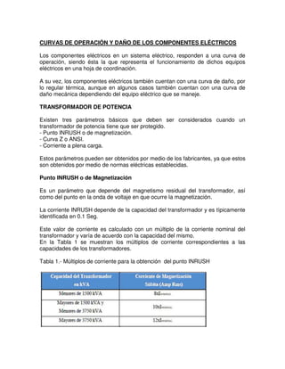 CURVAS DE OPERACIÓN Y DAÑO DE LOS COMPONENTES ELÉCTRICOS
Los componentes eléctricos en un sistema eléctrico, responden a una curva de
operación, siendo ésta la que representa el funcionamiento de dichos equipos
eléctricos en una hoja de coordinación.
A su vez, los componentes eléctricos también cuentan con una curva de daño, por
lo regular térmica, aunque en algunos casos también cuentan con una curva de
daño mecánica dependiendo del equipo eléctrico que se maneje.
TRANSFORMADOR DE POTENCIA
Existen tres parámetros básicos que deben ser considerados cuando un
transformador de potencia tiene que ser protegido.
- Punto INRUSH o de magnetización.
- Curva Z o ANSI.
- Corriente a plena carga.
Estos parámetros pueden ser obtenidos por medio de los fabricantes, ya que estos
son obtenidos por medio de normas eléctricas establecidas.
Punto INRUSH o de Magnetización
Es un parámetro que depende del magnetismo residual del transformador, así
como del punto en la onda de voltaje en que ocurre la magnetización.
La corriente INRUSH depende de la capacidad del transformador y es típicamente
identificada en 0.1 Seg.
Este valor de corriente es calculado con un múltiplo de la corriente nominal del
transformador y varía de acuerdo con la capacidad del mismo.
En la Tabla 1 se muestran los múltiplos de corriente correspondientes a las
capacidades de los transformadores.
Tabla 1.- Múltiplos de corriente para la obtención del punto INRUSH
 