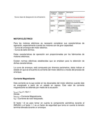 MOTOR ELÉCTRICO
Para los motores eléctricos es necesario considerar sus características de
operación, especialmente cuando los motores son de gran capacidad.
- Curva de arranque del motor eléctrico.
- Curva de daño térmico.
Estas características de operación son proporcionadas por los fabricantes de
motores eléctricos.
Existen normas eléctricas establecidas que se emplean para la obtención de
dichas características.
La curva de arranque, está compuesta por diversos parámetros, éstos indican el
estado en que se encuentra la corriente del motor eléctrico a través del proceso de
arranque.
Corriente Magnetizante
Esta corriente es la que existe en los devanados del motor eléctrico cuando éste
es energizado a partir de un estado en reposo. Este valor de corriente
magnetizante es obtenido por medio de la ecuación:
IInrush= IRB x1.16x1.1
Dónde:
IINRUSH = Corriente Magnetizante.
IRB = Corriente de rotor bloqueado.
El factor 1.6 es para tomar en cuenta la componente asimétrica durante el
INRUSH y el factor 1.1 es un factor de seguridad que toma en cuenta la tensión
terminal elevada durante un arranque.
 
