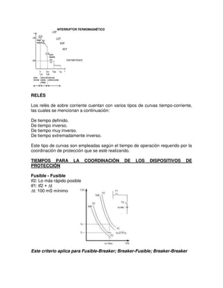 RELÉS
Los relés de sobre corriente cuentan con varios tipos de curvas tiempo-corriente,
las cuales se mencionan a continuación:
De tiempo definido.
De tiempo inverso.
De tiempo muy inverso.
De tiempo extremadamente inverso.
Este tipo de curvas son empleadas según el tiempo de operación requerido por la
coordinación de protección que se esté realizando.
TIEMPOS PARA LA COORDINACIÓN DE LOS DISPOSITIVOS DE
PROTECCIÓN
Fusible - Fusible
tf2: Lo más rápido posible
tf1: tf2 + ∆t
∆t: 100 mS mínimo
Este criterio aplica para Fusible-Breaker; Breaker-Fusible; Breaker-Breaker
 