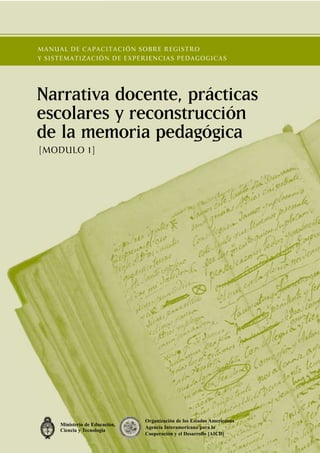 MANUAL DE CAPACITACIÓN SOBRE REGISTRO
Y SISTEMATIZACIÓN DE EXPERIENCIAS PEDAGOGICAS




Narrativa docente, prácticas
escolares y reconstrucción
de la memoria pedagógica
[MODULO 1]




                                Organización de los Estados Americanos
     Ministerio de Educación,
                                Agencia Interamericana para la
     Ciencia y Tecnología
                                Cooperación y el Desarrollo [AICD]
 